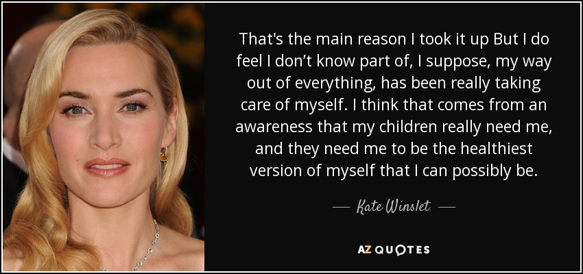 That's the main reason I took it up But I do feel I don’t know part of, I suppose, my way out of everything, has been really taking care of myself. I think that comes from an awareness that my children really need me, and they need me to be the healthiest version of myself that I can possibly be. - Kate Winslet