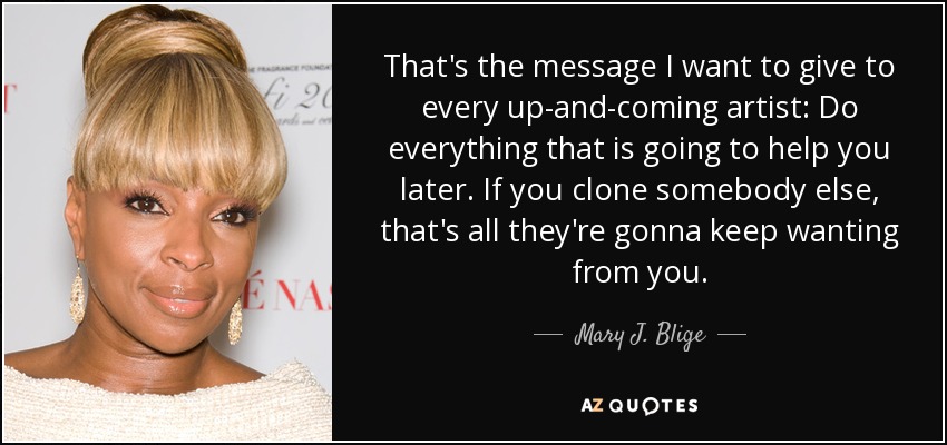 That's the message I want to give to every up-and-coming artist: Do everything that is going to help you later. If you clone somebody else, that's all they're gonna keep wanting from you. - Mary J. Blige