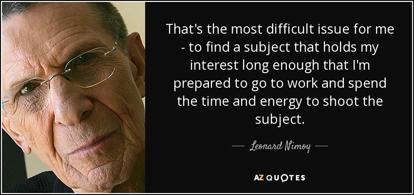 That's the most difficult issue for me - to find a subject that holds my interest long enough that I'm prepared to go to work and spend the time and energy to shoot the subject. - Leonard Nimoy