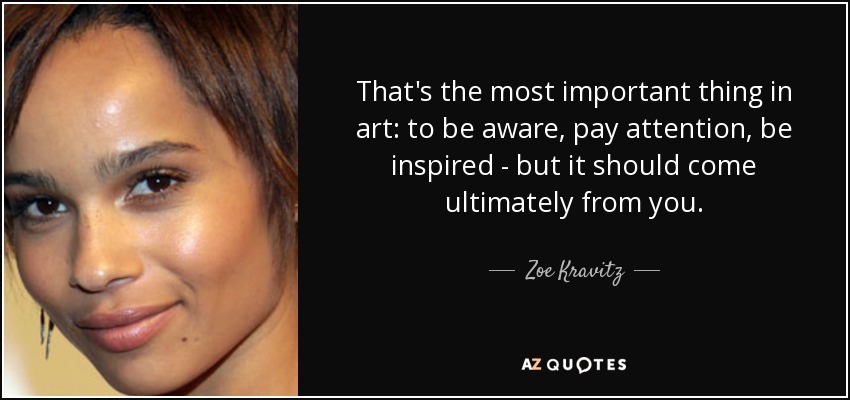 That's the most important thing in art: to be aware, pay attention, be inspired - but it should come ultimately from you. - Zoe Kravitz