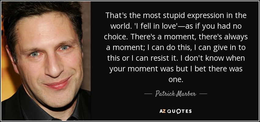 That's the most stupid expression in the world. 'I fell in love'—as if you had no choice. There's a moment, there's always a moment; I can do this, I can give in to this or I can resist it. I don't know when your moment was but I bet there was one. - Patrick Marber