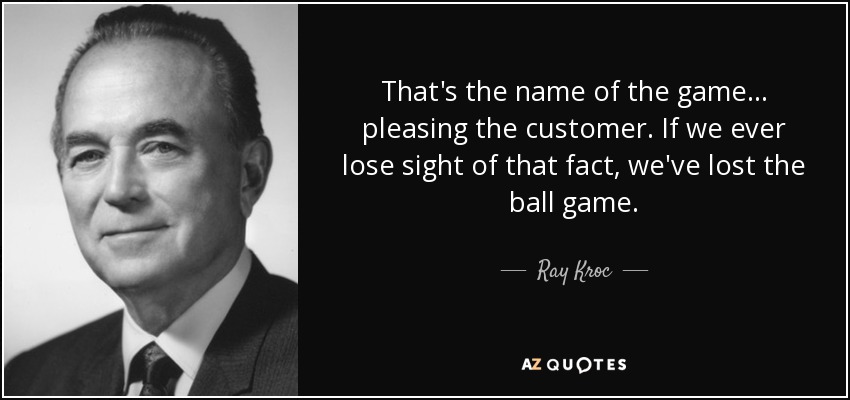 That's the name of the game ... pleasing the customer. If we ever lose sight of that fact, we've lost the ball game. - Ray Kroc