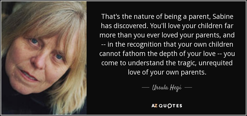 That's the nature of being a parent, Sabine has discovered. You'll love your children far more than you ever loved your parents, and -- in the recognition that your own children cannot fathom the depth of your love -- you come to understand the tragic, unrequited love of your own parents. - Ursula Hegi