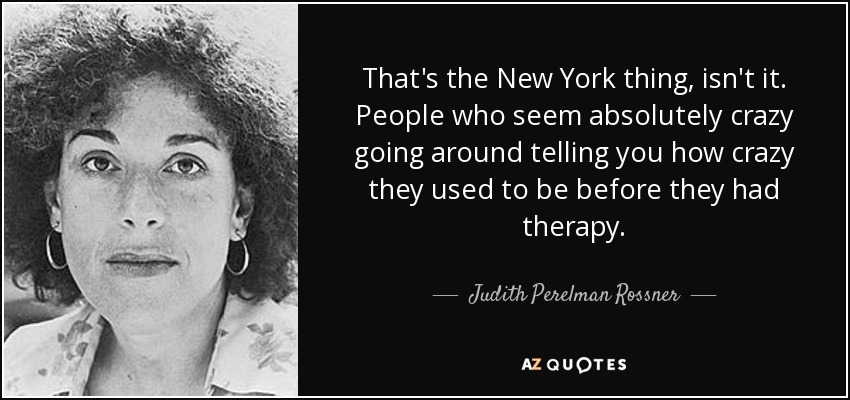 That's the New York thing, isn't it. People who seem absolutely crazy going around telling you how crazy they used to be before they had therapy. - Judith Perelman Rossner