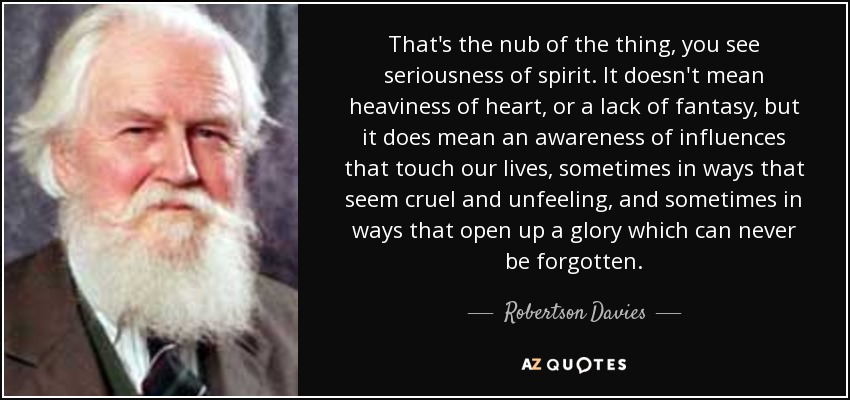 That's the nub of the thing, you see seriousness of spirit. It doesn't mean heaviness of heart, or a lack of fantasy, but it does mean an awareness of influences that touch our lives, sometimes in ways that seem cruel and unfeeling, and sometimes in ways that open up a glory which can never be forgotten. - Robertson Davies