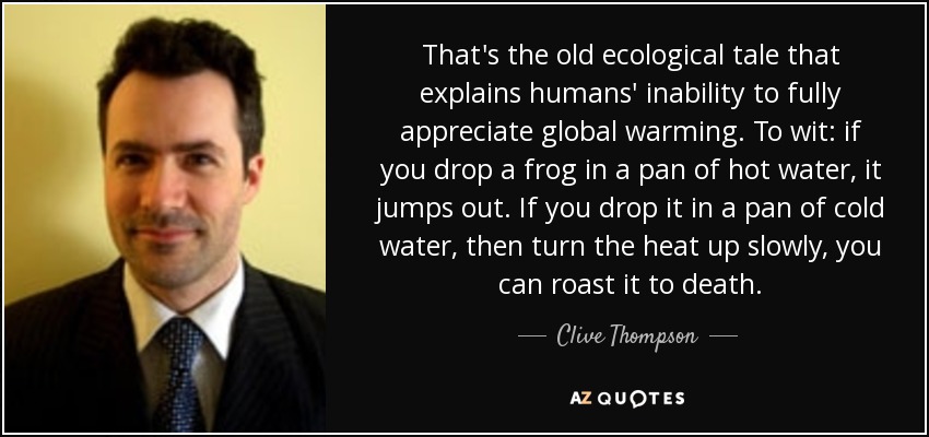 That's the old ecological tale that explains humans' inability to fully appreciate global warming. To wit: if you drop a frog in a pan of hot water, it jumps out. If you drop it in a pan of cold water, then turn the heat up slowly, you can roast it to death. - Clive Thompson