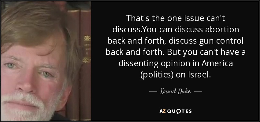 That's the one issue can't discuss.You can discuss abortion back and forth, discuss gun control back and forth. But you can't have a dissenting opinion in America (politics) on Israel. - David Duke