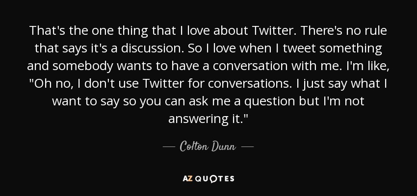 That's the one thing that I love about Twitter. There's no rule that says it's a discussion. So I love when I tweet something and somebody wants to have a conversation with me. I'm like, 