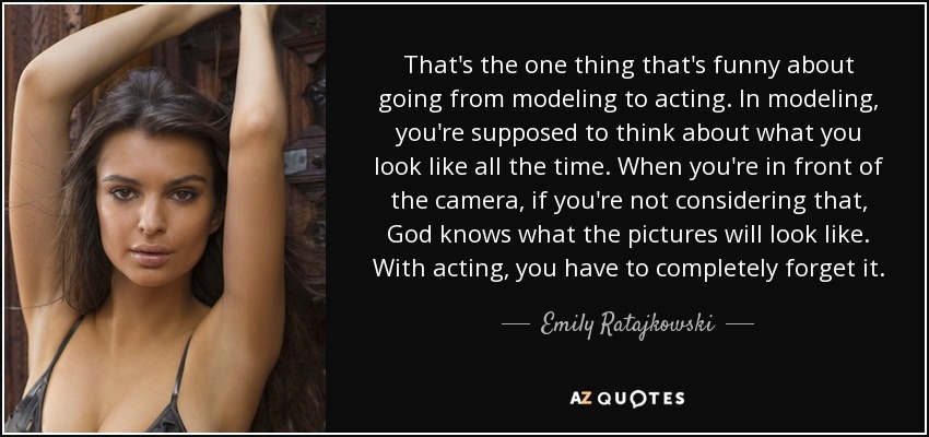 That's the one thing that's funny about going from modeling to acting. In modeling, you're supposed to think about what you look like all the time. When you're in front of the camera, if you're not considering that, God knows what the pictures will look like. With acting, you have to completely forget it. - Emily Ratajkowski