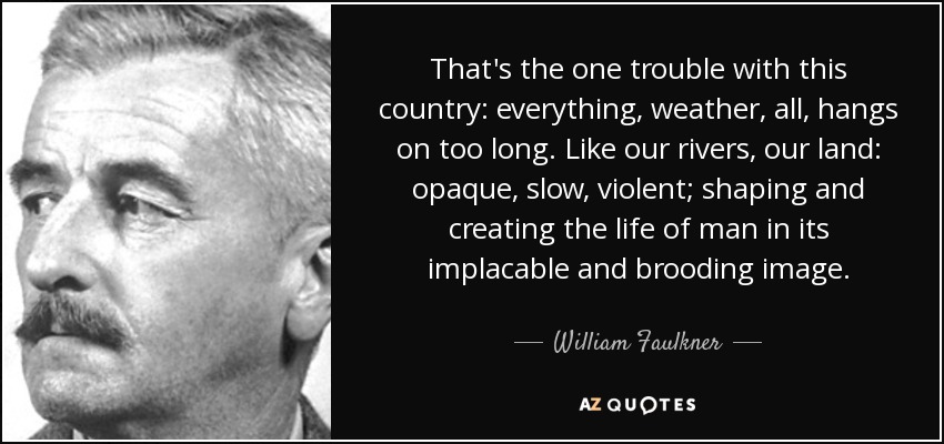 That's the one trouble with this country: everything, weather, all, hangs on too long. Like our rivers, our land: opaque, slow, violent; shaping and creating the life of man in its implacable and brooding image. - William Faulkner