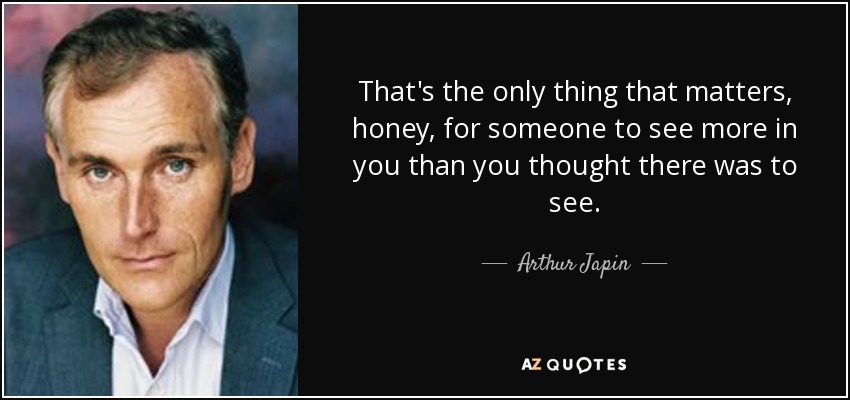 That's the only thing that matters, honey, for someone to see more in you than you thought there was to see. - Arthur Japin