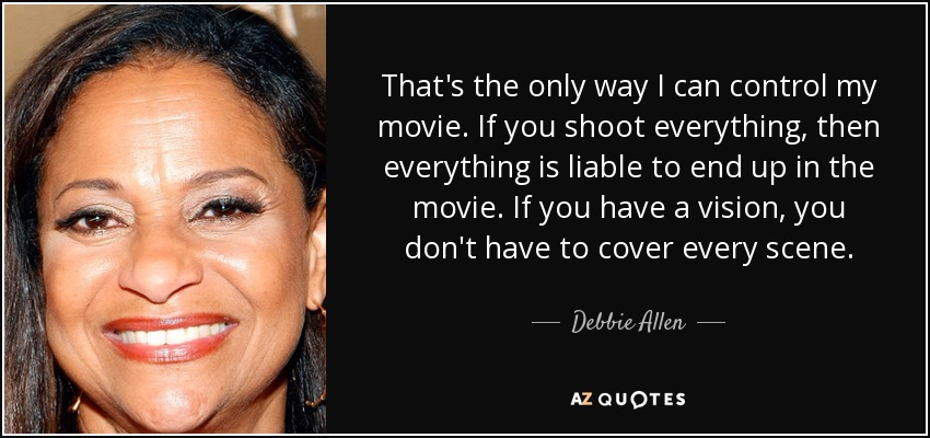 That's the only way I can control my movie. If you shoot everything, then everything is liable to end up in the movie. If you have a vision, you don't have to cover every scene. - Debbie Allen