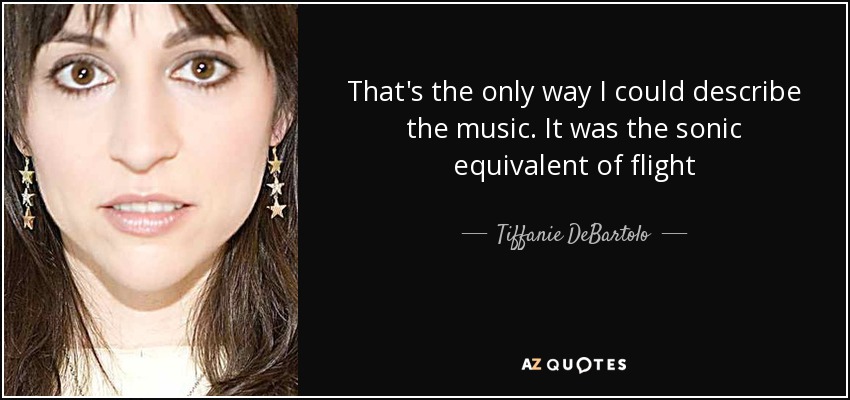 That's the only way I could describe the music. It was the sonic equivalent of flight - Tiffanie DeBartolo