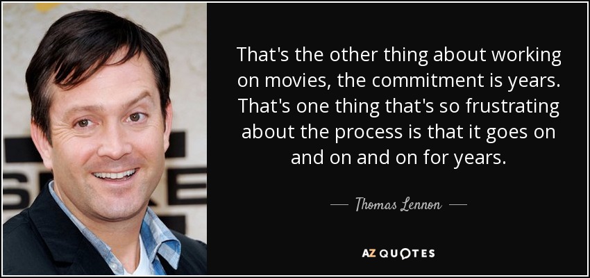 That's the other thing about working on movies, the commitment is years. That's one thing that's so frustrating about the process is that it goes on and on and on for years. - Thomas Lennon