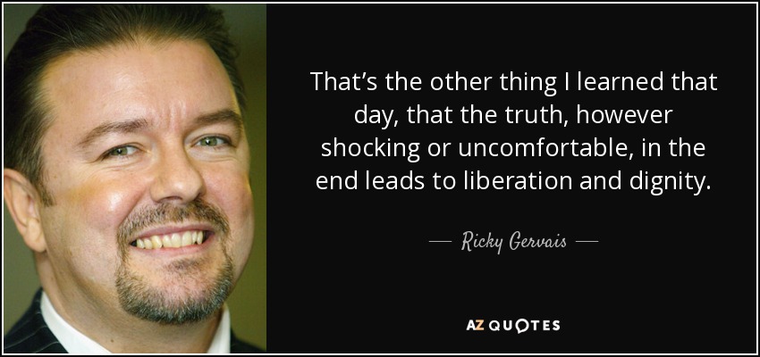 That’s the other thing I learned that day, that the truth, however shocking or uncomfortable, in the end leads to liberation and dignity. - Ricky Gervais