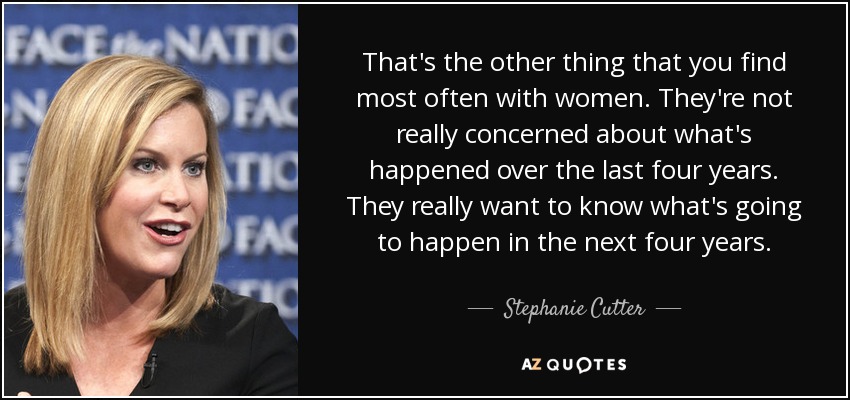 That's the other thing that you find most often with women. They're not really concerned about what's happened over the last four years. They really want to know what's going to happen in the next four years. - Stephanie Cutter