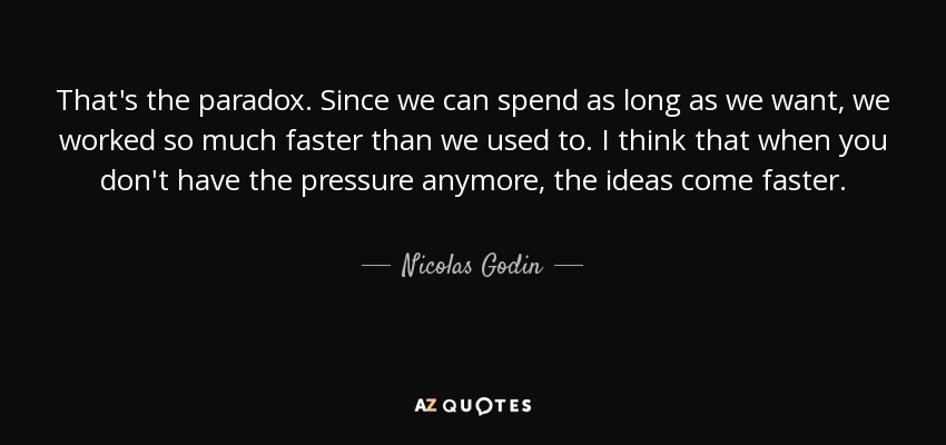 That's the paradox. Since we can spend as long as we want, we worked so much faster than we used to. I think that when you don't have the pressure anymore, the ideas come faster. - Nicolas Godin