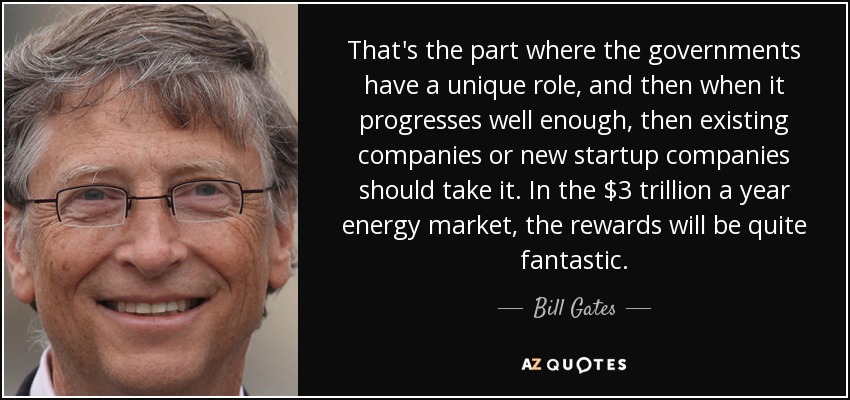 That's the part where the governments have a unique role, and then when it progresses well enough, then existing companies or new startup companies should take it. In the $3 trillion a year energy market, the rewards will be quite fantastic. - Bill Gates