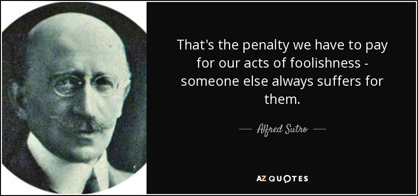 That's the penalty we have to pay for our acts of foolishness - someone else always suffers for them. - Alfred Sutro