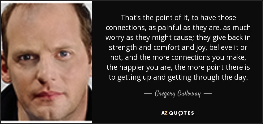That's the point of it, to have those connections, as painful as they are, as much worry as they might cause; they give back in strength and comfort and joy, believe it or not, and the more connections you make, the happier you are, the more point there is to getting up and getting through the day. - Gregory Galloway