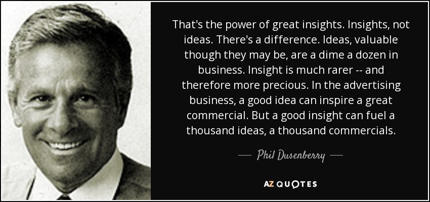 That's the power of great insights. Insights, not ideas. There's a difference. Ideas, valuable though they may be, are a dime a dozen in business. Insight is much rarer -- and therefore more precious. In the advertising business, a good idea can inspire a great commercial. But a good insight can fuel a thousand ideas, a thousand commercials. - Phil Dusenberry