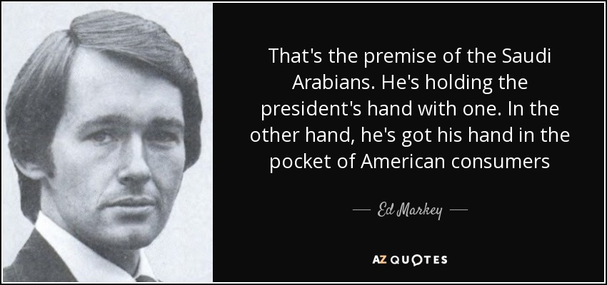 That's the premise of the Saudi Arabians. He's holding the president's hand with one. In the other hand, he's got his hand in the pocket of American consumers - Ed Markey