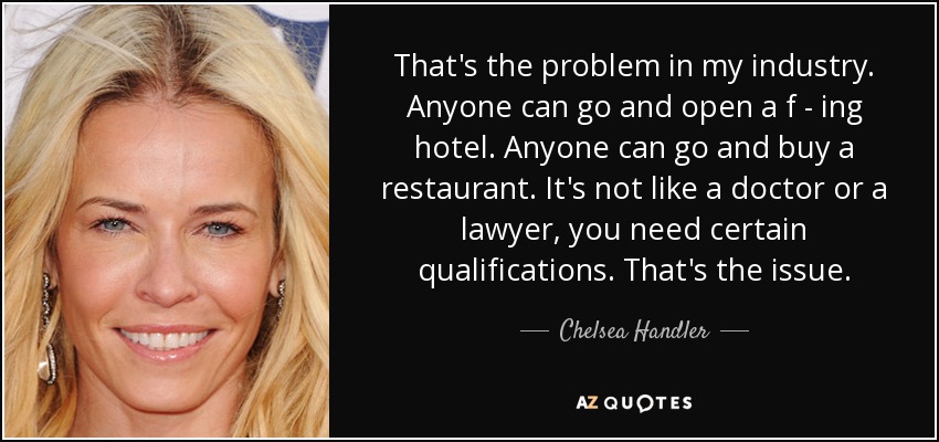 That's the problem in my industry. Anyone can go and open a f - ing hotel. Anyone can go and buy a restaurant. It's not like a doctor or a lawyer, you need certain qualifications. That's the issue. - Chelsea Handler