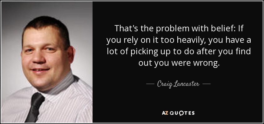 That's the problem with belief: If you rely on it too heavily, you have a lot of picking up to do after you find out you were wrong. - Craig Lancaster