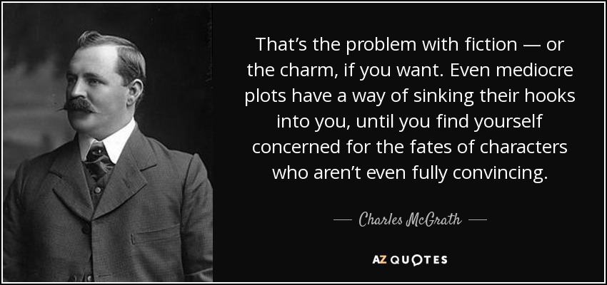 That’s the problem with fiction — or the charm, if you want. Even mediocre plots have a way of sinking their hooks into you, until you find yourself concerned for the fates of characters who aren’t even fully convincing. - Charles McGrath