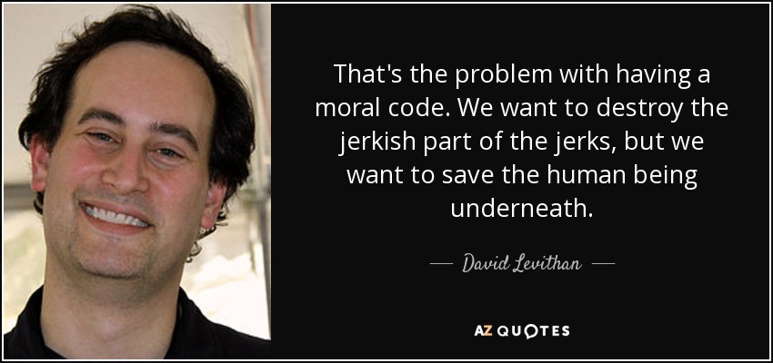 That's the problem with having a moral code. We want to destroy the jerkish part of the jerks, but we want to save the human being underneath. - David Levithan