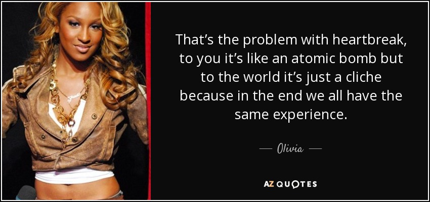 That’s the problem with heartbreak, to you it’s like an atomic bomb but to the world it’s just a cliche because in the end we all have the same experience. - Olivia