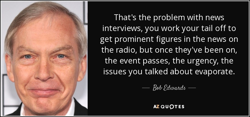 That's the problem with news interviews, you work your tail off to get prominent figures in the news on the radio, but once they've been on, the event passes, the urgency, the issues you talked about evaporate. - Bob Edwards