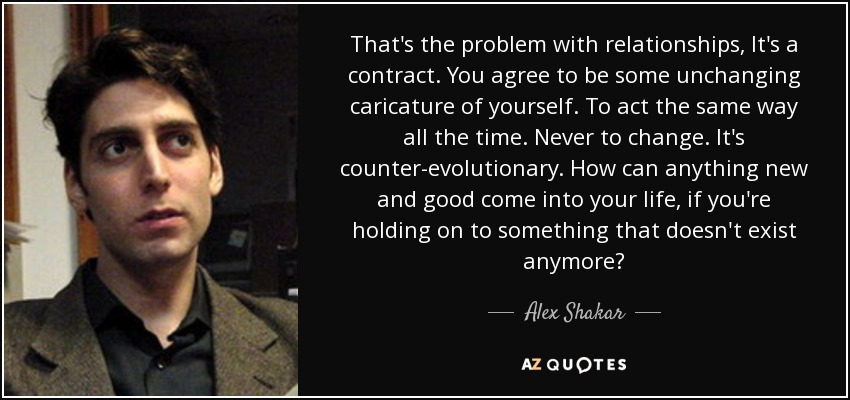That's the problem with relationships, It's a contract. You agree to be some unchanging caricature of yourself. To act the same way all the time. Never to change. It's counter-evolutionary. How can anything new and good come into your life, if you're holding on to something that doesn't exist anymore? - Alex Shakar