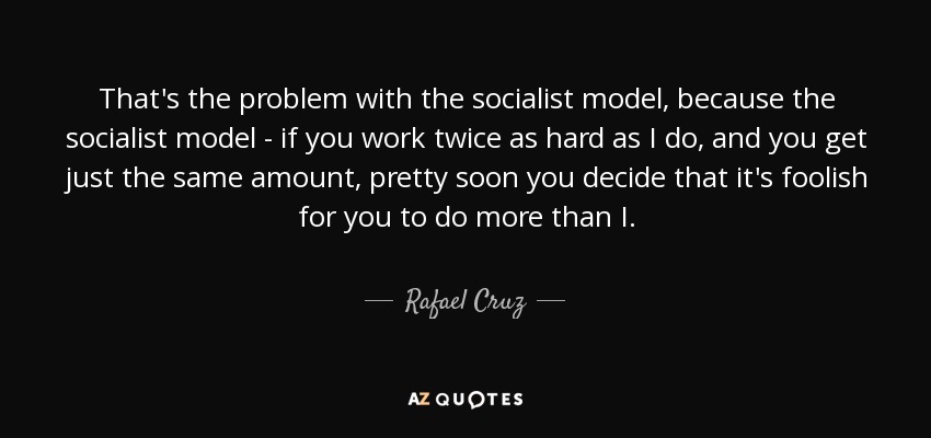That's the problem with the socialist model, because the socialist model - if you work twice as hard as I do, and you get just the same amount, pretty soon you decide that it's foolish for you to do more than I. - Rafael Cruz