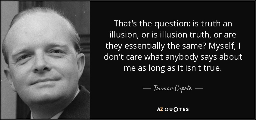 That's the question: is truth an illusion, or is illusion truth, or are they essentially the same? Myself, I don't care what anybody says about me as long as it isn't true. - Truman Capote
