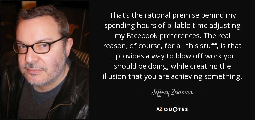 That's the rational premise behind my spending hours of billable time adjusting my Facebook preferences. The real reason, of course, for all this stuff, is that it provides a way to blow off work you should be doing, while creating the illusion that you are achieving something. - Jeffrey Zeldman