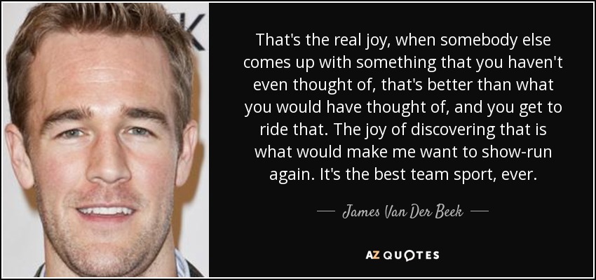 That's the real joy, when somebody else comes up with something that you haven't even thought of, that's better than what you would have thought of, and you get to ride that. The joy of discovering that is what would make me want to show-run again. It's the best team sport, ever. - James Van Der Beek