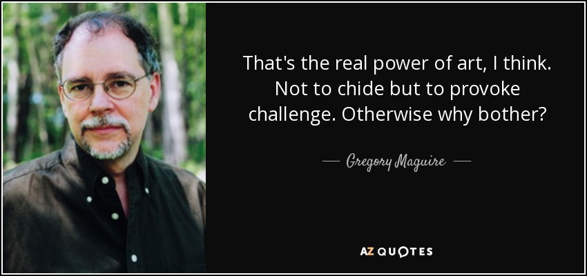 That's the real power of art, I think. Not to chide but to provoke challenge. Otherwise why bother? - Gregory Maguire