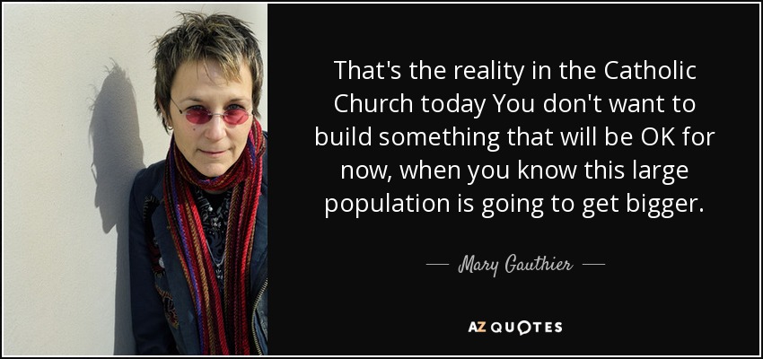 That's the reality in the Catholic Church today You don't want to build something that will be OK for now, when you know this large population is going to get bigger. - Mary Gauthier