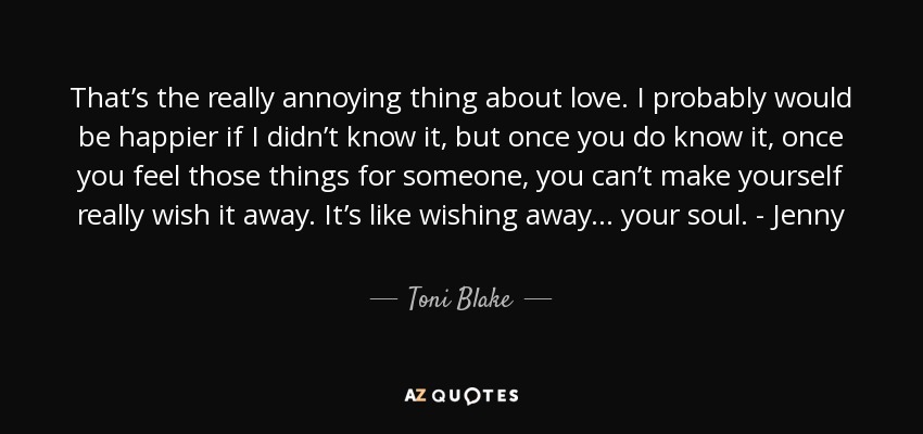 That’s the really annoying thing about love. I probably would be happier if I didn’t know it, but once you do know it, once you feel those things for someone, you can’t make yourself really wish it away. It’s like wishing away . . . your soul. - Jenny - Toni Blake