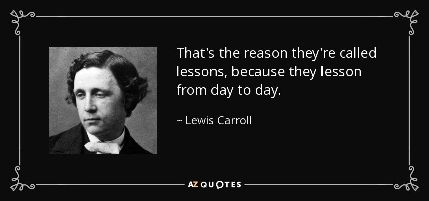 That's the reason they're called lessons, because they lesson from day to day. - Lewis Carroll