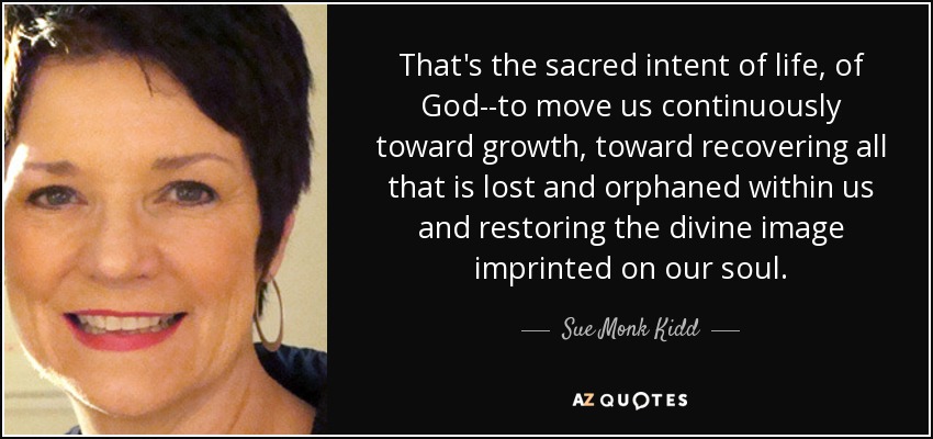That's the sacred intent of life, of God--to move us continuously toward growth, toward recovering all that is lost and orphaned within us and restoring the divine image imprinted on our soul. - Sue Monk Kidd
