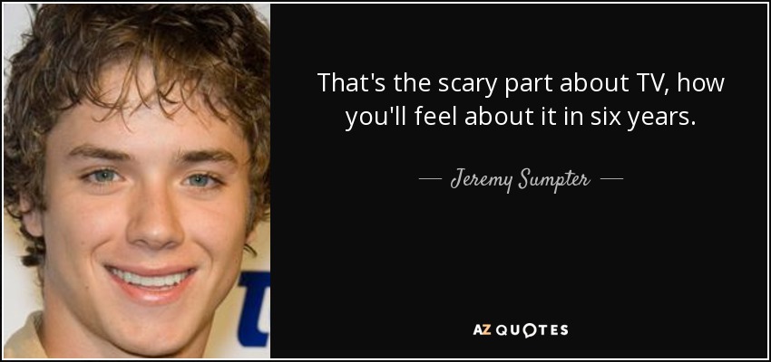 That's the scary part about TV, how you'll feel about it in six years. - Jeremy Sumpter