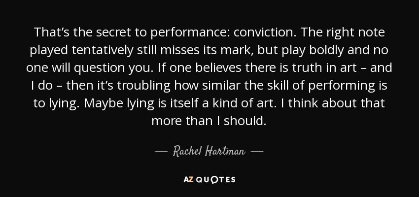 That’s the secret to performance: conviction. The right note played tentatively still misses its mark, but play boldly and no one will question you. If one believes there is truth in art – and I do – then it’s troubling how similar the skill of performing is to lying. Maybe lying is itself a kind of art. I think about that more than I should. - Rachel Hartman