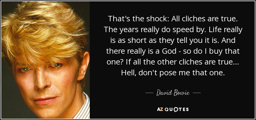 That's the shock: All cliches are true. The years really do speed by. Life really is as short as they tell you it is. And there really is a God - so do I buy that one? If all the other cliches are true... Hell, don't pose me that one. - David Bowie