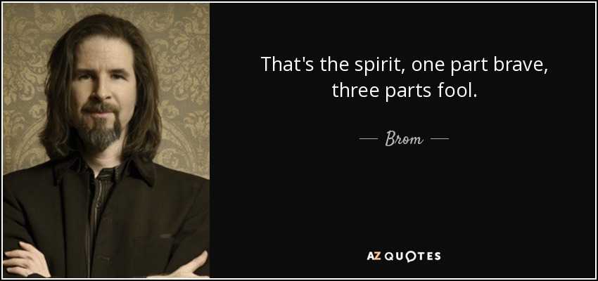 That's the spirit, one part brave, three parts fool. - Brom