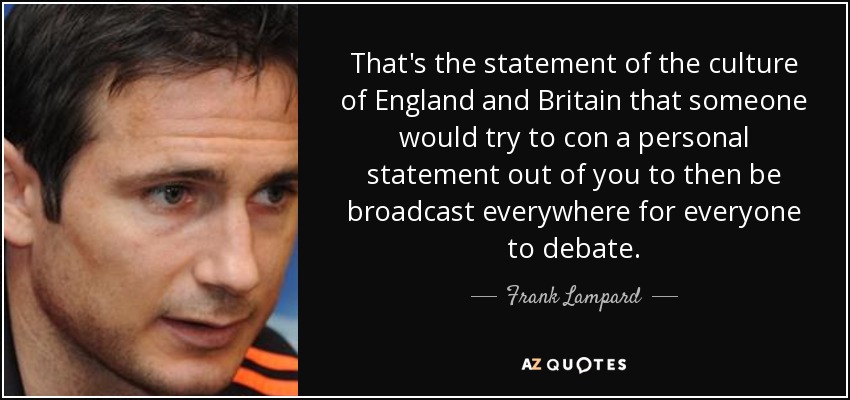 That's the statement of the culture of England and Britain that someone would try to con a personal statement out of you to then be broadcast everywhere for everyone to debate. - Frank Lampard