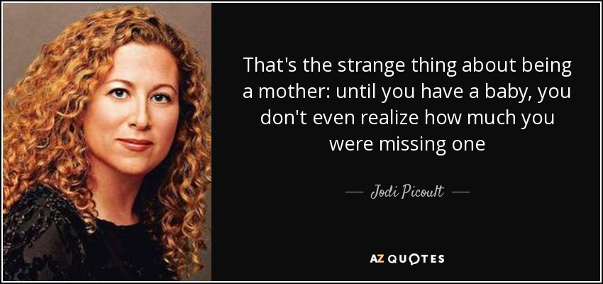 That's the strange thing about being a mother: until you have a baby, you don't even realize how much you were missing one - Jodi Picoult