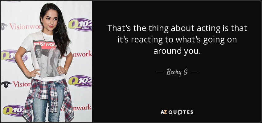 That's the thing about acting is that it's reacting to what's going on around you. - Becky G