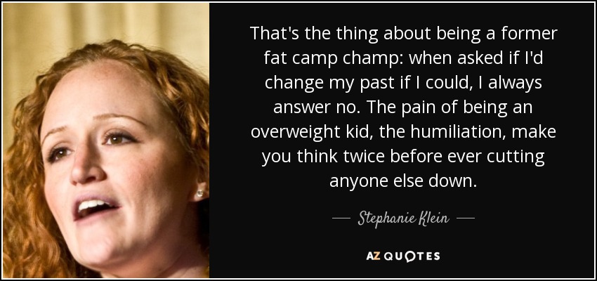 That's the thing about being a former fat camp champ: when asked if I'd change my past if I could, I always answer no. The pain of being an overweight kid, the humiliation, make you think twice before ever cutting anyone else down. - Stephanie Klein